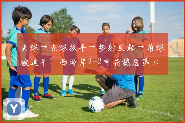 丢球→点球扳平→垫射反超→角球被追平！西海岸2-2申花稳居第六