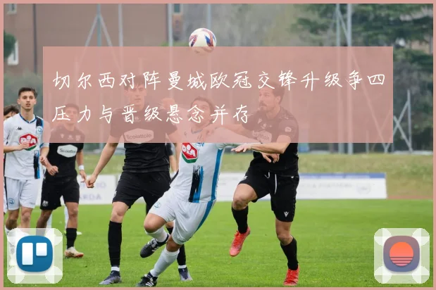 切尔西对阵曼城欧冠交锋升级争四压力与晋级悬念并存