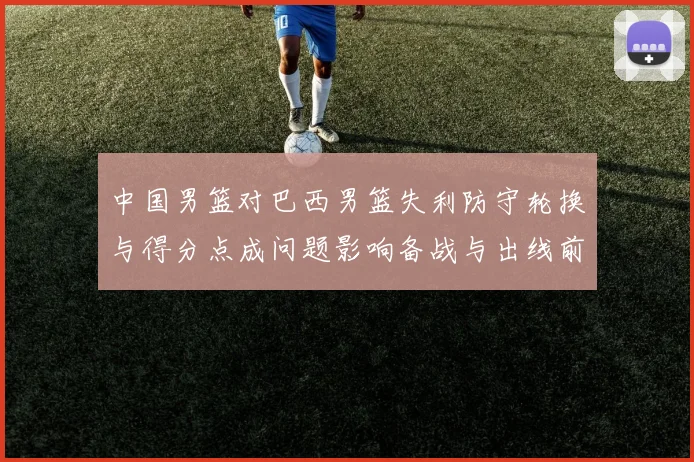 中国男篮对巴西男篮失利防守轮换与得分点成问题影响备战与出线前景