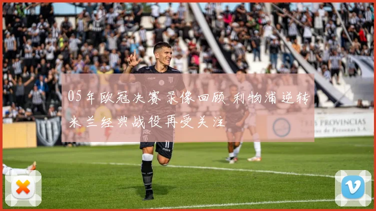05年欧冠决赛录像回顾 利物浦逆转米兰经典战役再受关注