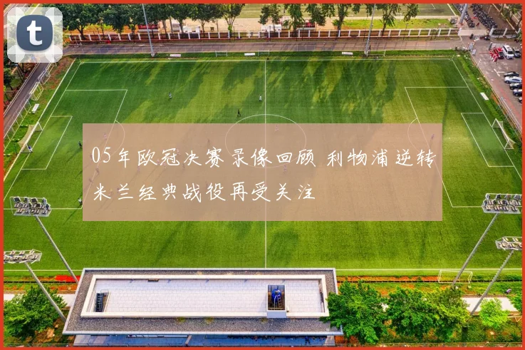 05年欧冠决赛录像回顾 利物浦逆转米兰经典战役再受关注