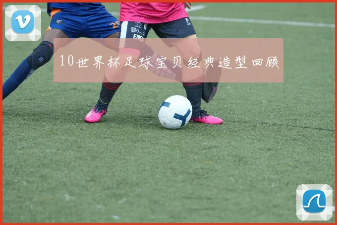 10世界杯足球宝贝经典造型回顾