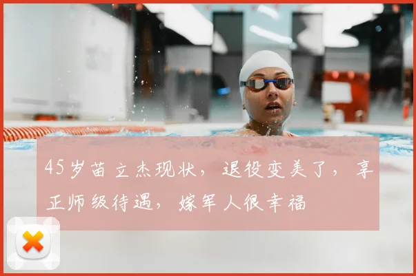 45岁苗立杰现状，退役变美了，享正师级待遇，嫁军人很幸福