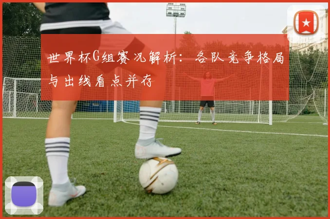 世界杯G组赛况解析：各队竞争格局与出线看点并存