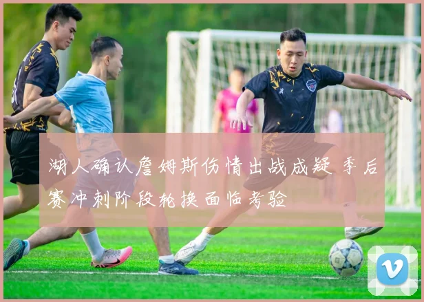 湖人确认詹姆斯伤情出战成疑 季后赛冲刺阶段轮换面临考验
