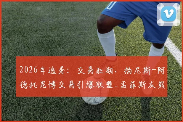 2026年选秀：交易狂潮，扬尼斯-阿德托昆博交易引爆联盟_孟菲斯灰熊_球员_顺位