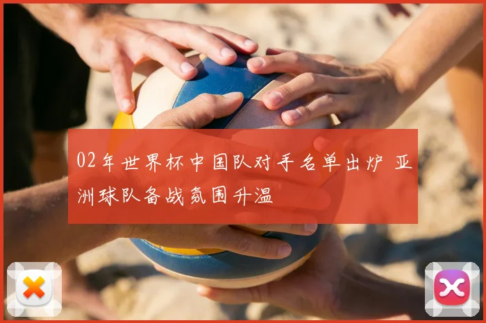 02年世界杯中国队对手名单出炉 亚洲球队备战氛围升温